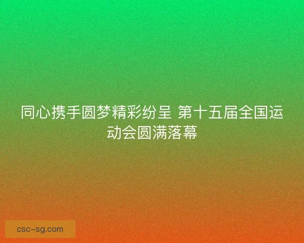 同心携手圆梦精彩纷呈 第十五届全国运动会圆满落幕