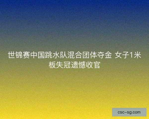 世锦赛中国跳水队混合团体夺金 女子1米板失冠遗憾收官