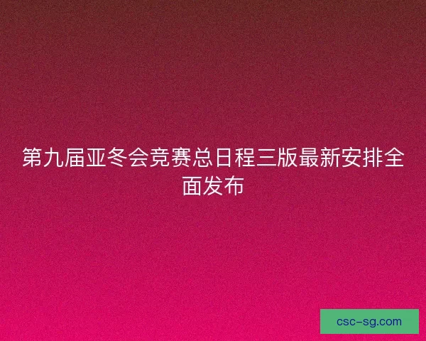 第九届亚冬会竞赛总日程三版最新安排全面发布