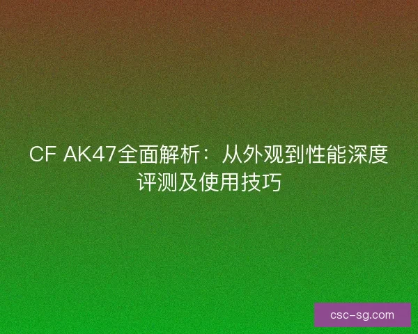 CF AK47全面解析：从外观到性能深度评测及使用技巧