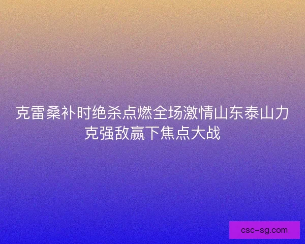 克雷桑补时绝杀点燃全场激情山东泰山力克强敌赢下焦点大战