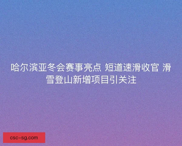 哈尔滨亚冬会赛事亮点 短道速滑收官 滑雪登山新增项目引关注