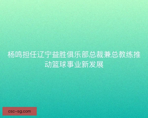 杨鸣担任辽宁益胜俱乐部总裁兼总教练推动篮球事业新发展