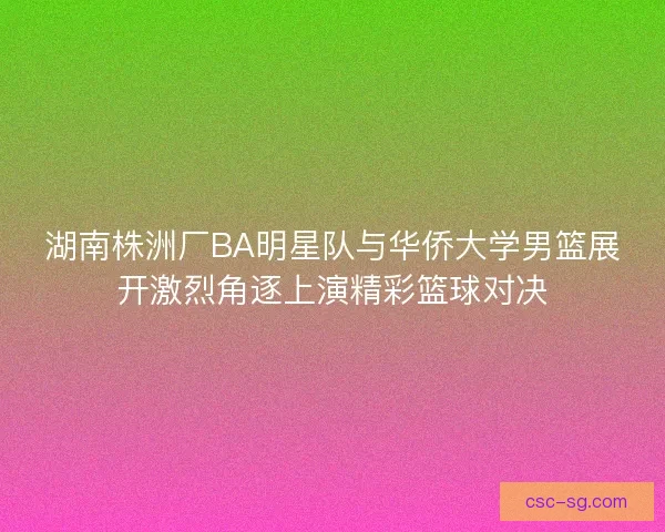 湖南株洲厂BA明星队与华侨大学男篮展开激烈角逐上演精彩篮球对决